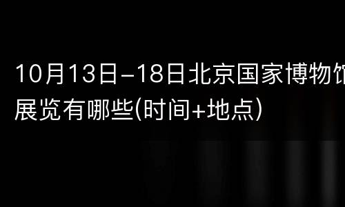 10月13日-18日北京国家博物馆展览有哪些(时间+地点)