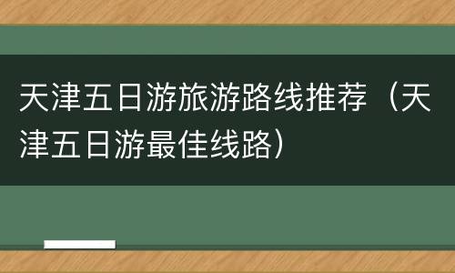 天津五日游旅游路线推荐（天津五日游最佳线路）