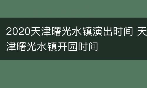 2020天津曙光水镇演出时间 天津曙光水镇开园时间
