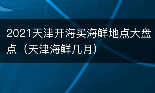 2021天津开海买海鲜地点大盘点（天津海鲜几月）