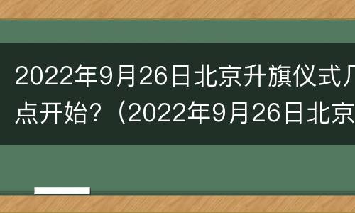 2022年9月26日北京升旗仪式几点开始?（2022年9月26日北京升旗仪式几点开始呢）