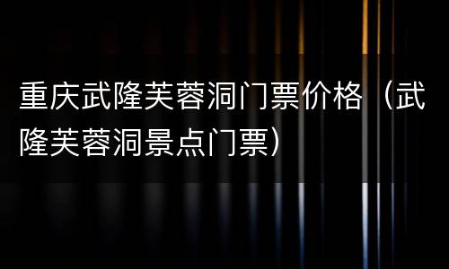 重庆武隆芙蓉洞门票价格（武隆芙蓉洞景点门票）