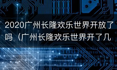 2020广州长隆欢乐世界开放了吗（广州长隆欢乐世界开了几年）