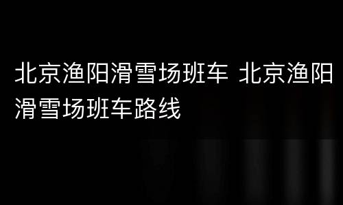 北京渔阳滑雪场班车 北京渔阳滑雪场班车路线