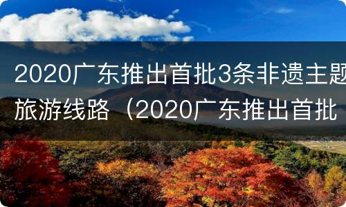 2020广东推出首批3条非遗主题旅游线路（2020广东推出首批3条非遗主题旅游线路）