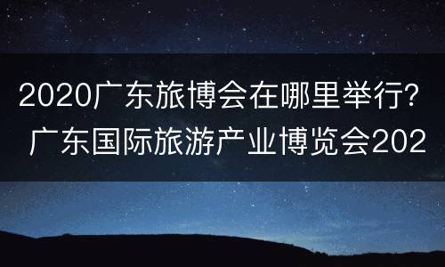 2020广东旅博会在哪里举行？ 广东国际旅游产业博览会2020
