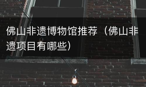佛山非遗博物馆推荐（佛山非遗项目有哪些）