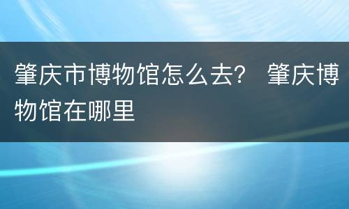 肇庆市博物馆怎么去？ 肇庆博物馆在哪里