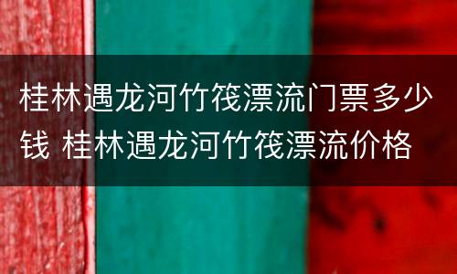 桂林遇龙河竹筏漂流门票多少钱 桂林遇龙河竹筏漂流价格