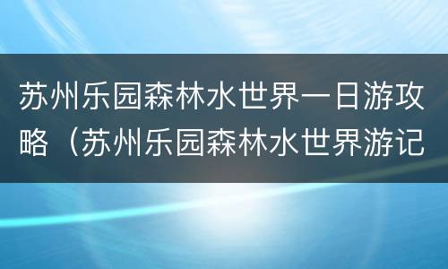 苏州乐园森林水世界一日游攻略（苏州乐园森林水世界游记）