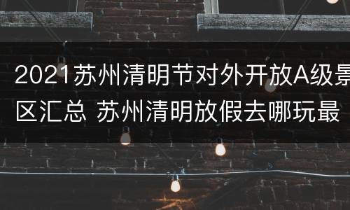 2021苏州清明节对外开放A级景区汇总 苏州清明放假去哪玩最好