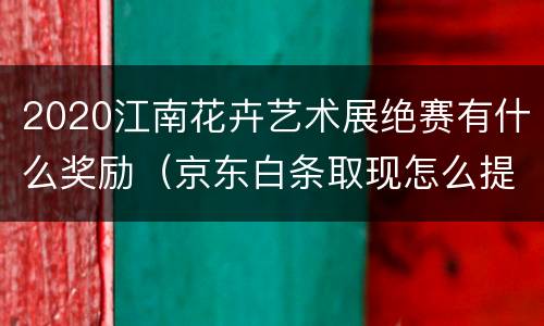 2020江南花卉艺术展绝赛有什么奖励（京东白条取现怎么提前还清）