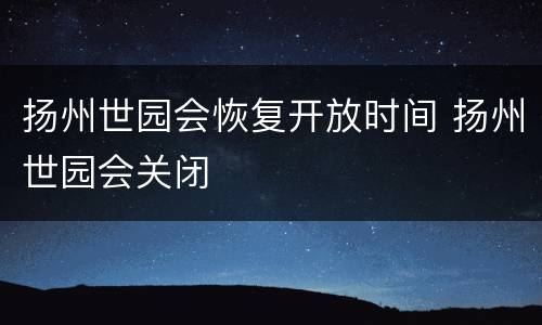 扬州世园会恢复开放时间 扬州世园会关闭