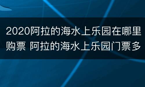 2020阿拉的海水上乐园在哪里购票 阿拉的海水上乐园门票多少钱