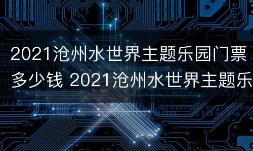 2021沧州水世界主题乐园门票多少钱 2021沧州水世界主题乐园门票多少钱一张