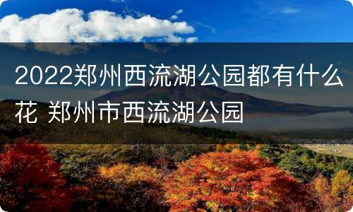 2022郑州西流湖公园都有什么花 郑州市西流湖公园