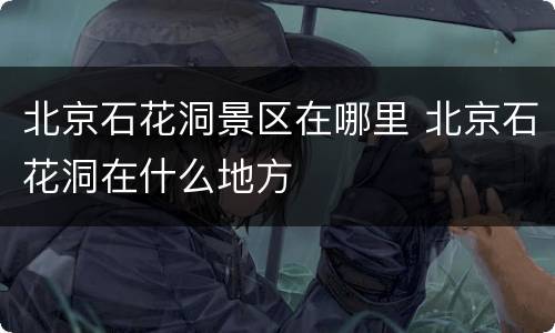 北京石花洞景区在哪里 北京石花洞在什么地方