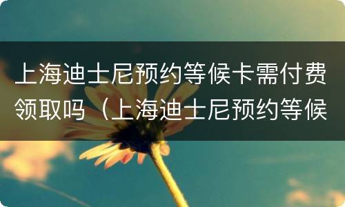 上海迪士尼预约等候卡需付费领取吗（上海迪士尼预约等候卡需付费领取吗现在）