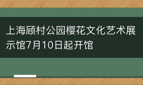 上海顾村公园樱花文化艺术展示馆7月10日起开馆