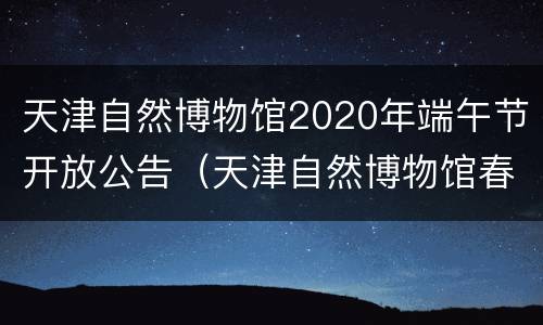 天津自然博物馆2020年端午节开放公告（天津自然博物馆春节期间开放吗）