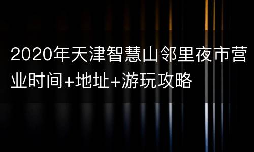 2020年天津智慧山邻里夜市营业时间+地址+游玩攻略