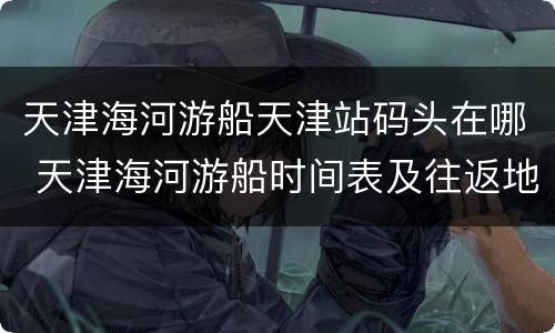 天津海河游船天津站码头在哪 天津海河游船时间表及往返地点