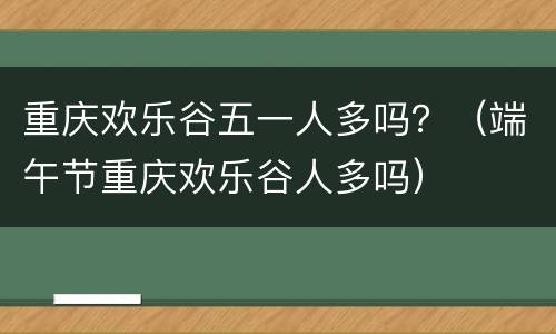 重庆欢乐谷五一人多吗？（端午节重庆欢乐谷人多吗）