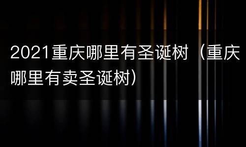 2021重庆哪里有圣诞树（重庆哪里有卖圣诞树）
