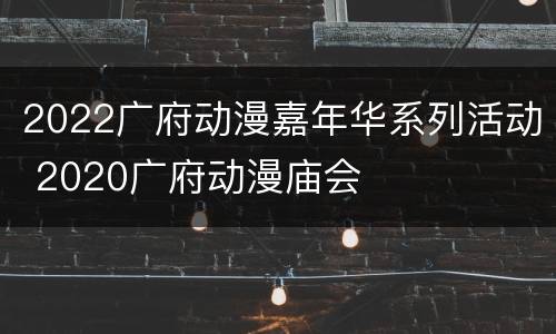 2022广府动漫嘉年华系列活动 2020广府动漫庙会