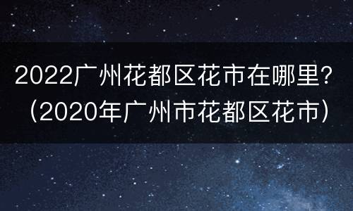 2022广州花都区花市在哪里？（2020年广州市花都区花市）