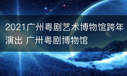 2021广州粤剧艺术博物馆跨年演出 广卅粤剧博物馆