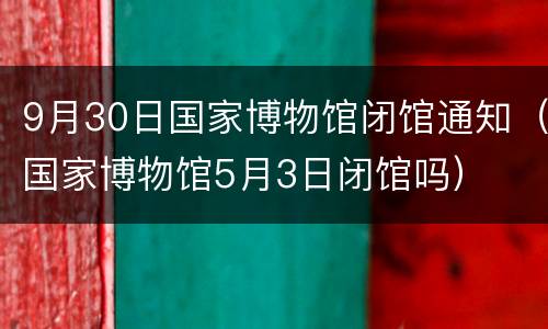 9月30日国家博物馆闭馆通知（国家博物馆5月3日闭馆吗）