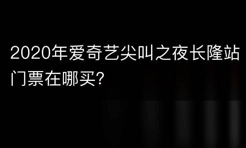 2020年爱奇艺尖叫之夜长隆站门票在哪买？