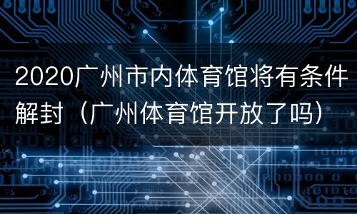 2020广州市内体育馆将有条件解封（广州体育馆开放了吗）