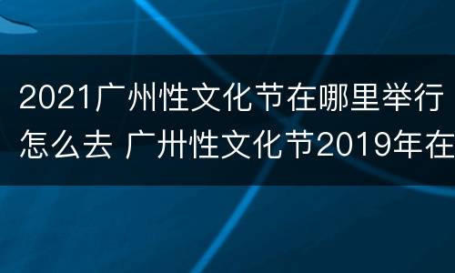 2021广州性文化节在哪里举行怎么去 广卅性文化节2019年在哪个地方主办,公民可以去看吗