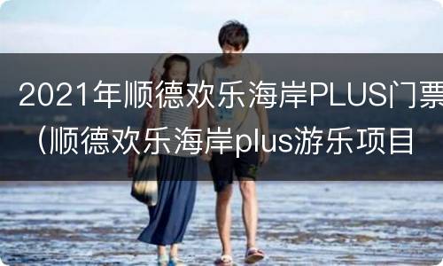 2021年顺德欢乐海岸PLUS门票（顺德欢乐海岸plus游乐项目）