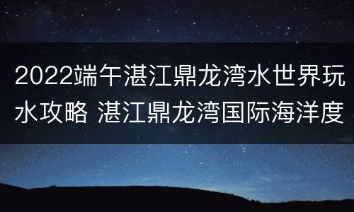2022端午湛江鼎龙湾水世界玩水攻略 湛江鼎龙湾国际海洋度假区水上乐园