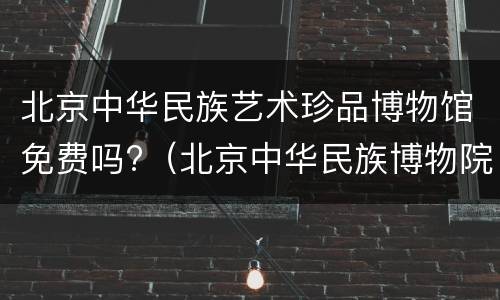 北京中华民族艺术珍品博物馆免费吗?（北京中华民族博物院门票）