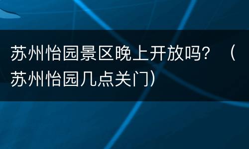 苏州怡园景区晚上开放吗？（苏州怡园几点关门）