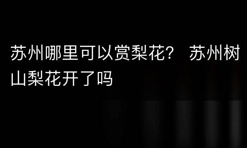 苏州哪里可以赏梨花？ 苏州树山梨花开了吗