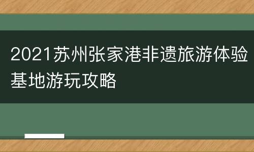 2021苏州张家港非遗旅游体验基地游玩攻略