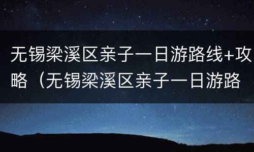 无锡梁溪区亲子一日游路线+攻略（无锡梁溪区亲子一日游路线 攻略图）