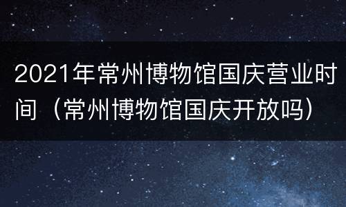 2021年常州博物馆国庆营业时间（常州博物馆国庆开放吗）