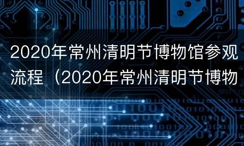 2020年常州清明节博物馆参观流程（2020年常州清明节博物馆参观流程表）