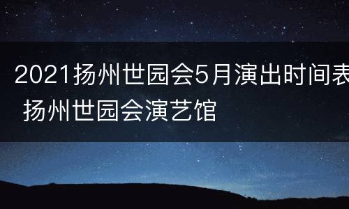 2021扬州世园会5月演出时间表 扬州世园会演艺馆