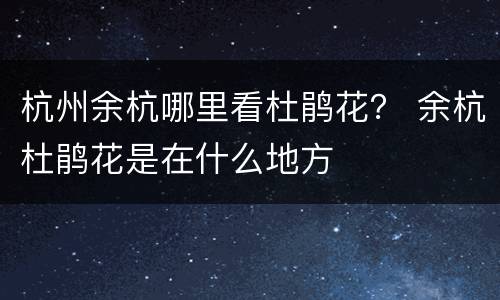 杭州余杭哪里看杜鹃花？ 余杭杜鹃花是在什么地方