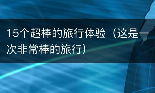 15个超棒的旅行体验（这是一次非常棒的旅行）