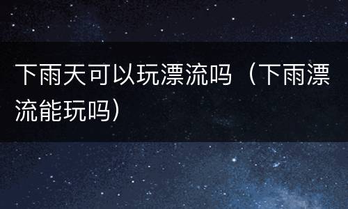 下雨天可以玩漂流吗（下雨漂流能玩吗）