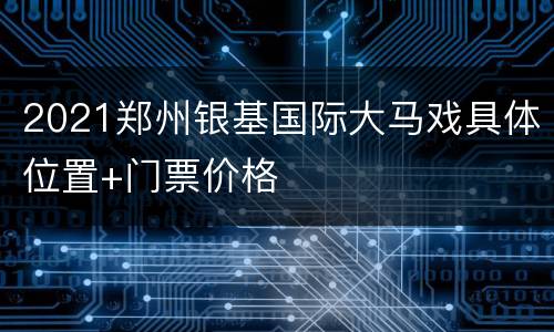 2021郑州银基国际大马戏具体位置+门票价格