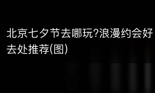 北京七夕节去哪玩?浪漫约会好去处推荐(图)